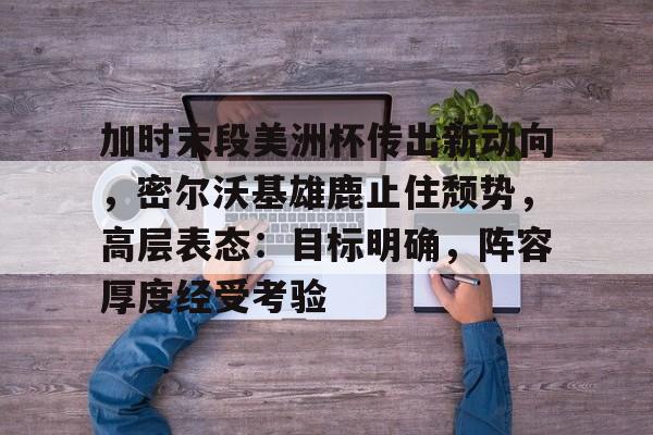 九游体育-包含加时末段美洲杯传出新动向，密尔沃基雄鹿止住颓势，高层表态：目标明确，阵容厚度经受考验的词条